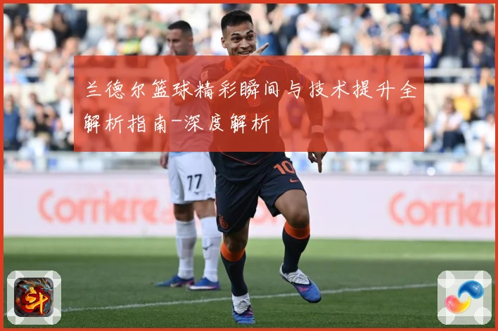 兰德尔篮球精彩瞬间与技术提升全解析指南-深度解析
