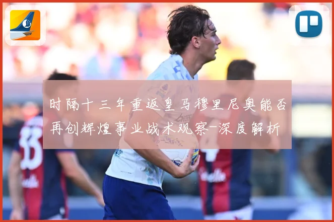 时隔十三年重返皇马穆里尼奥能否再创辉煌事业战术观察-深度解析