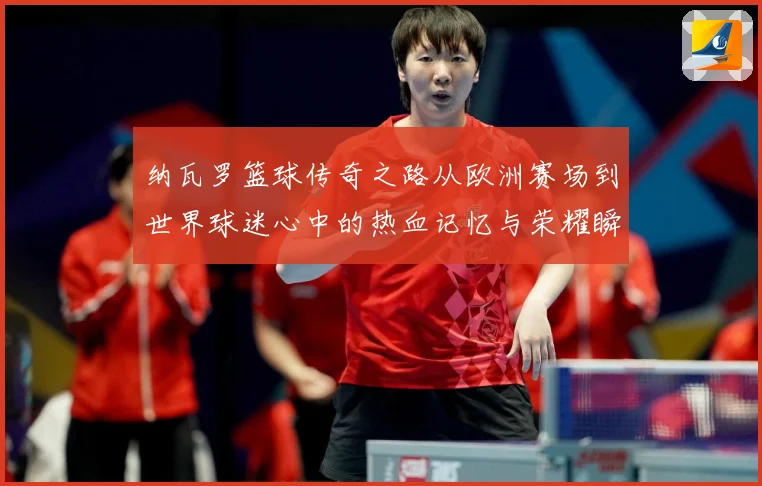 纳瓦罗篮球传奇之路从欧洲赛场到世界球迷心中的热血记忆与荣耀瞬间-深度解析