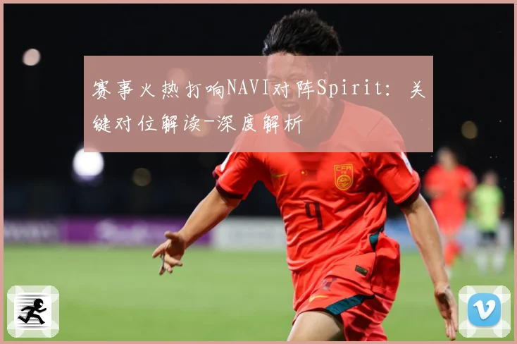 赛事火热打响NAVI对阵Spirit：关键对位解读-深度解析