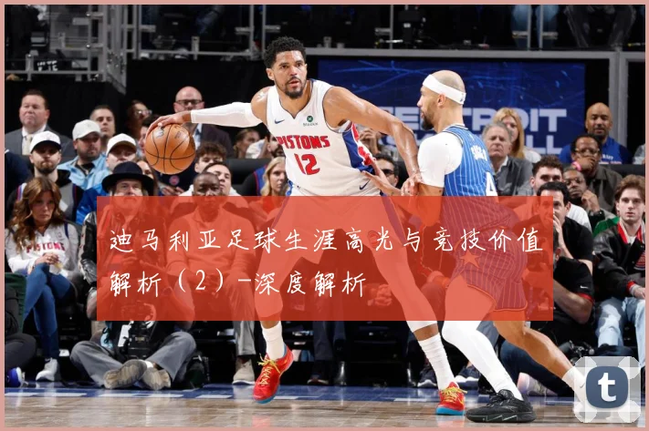 迪马利亚足球生涯高光与竞技价值解析（2）-深度解析