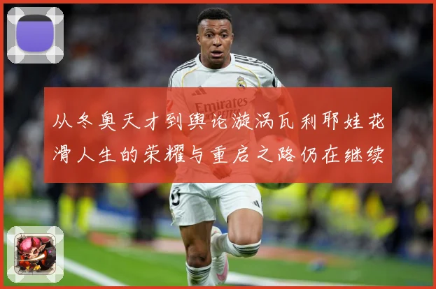 从冬奥天才到舆论漩涡瓦利耶娃花滑人生的荣耀与重启之路仍在继续解析-深度解析
