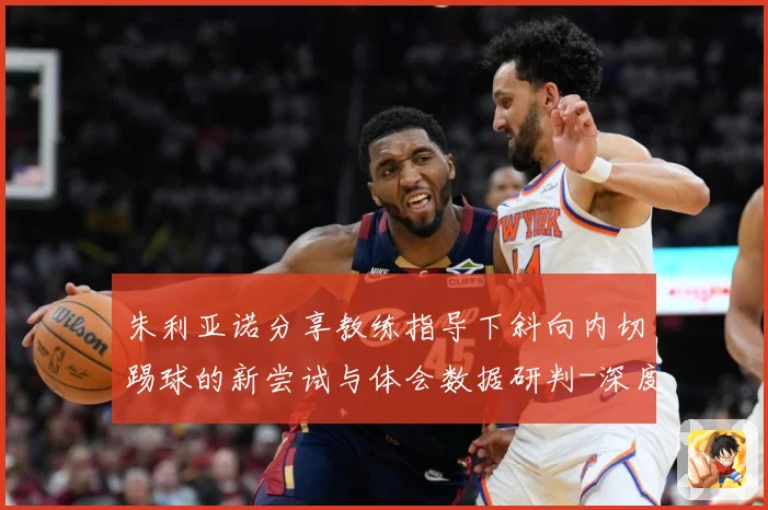 朱利亚诺分享教练指导下斜向内切踢球的新尝试与体会数据研判-深度解析