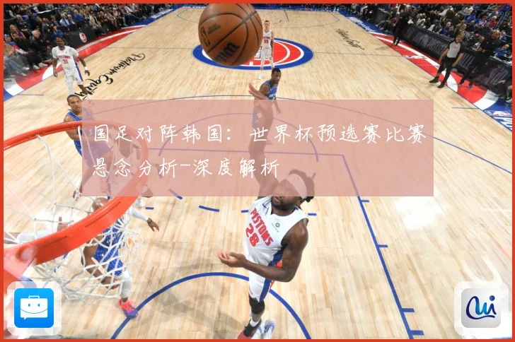 国足对阵韩国：世界杯预选赛比赛悬念分析-深度解析