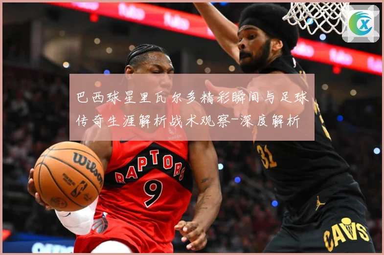 巴西球星里瓦尔多精彩瞬间与足球传奇生涯解析战术观察-深度解析