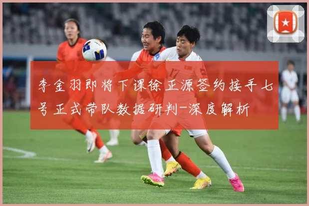 李金羽即将下课徐正源签约接手七号正式带队数据研判-深度解析