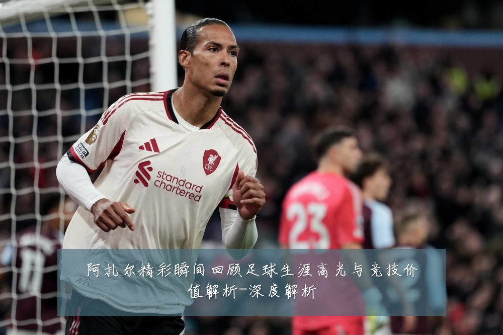 阿扎尔精彩瞬间回顾足球生涯高光与竞技价值解析-深度解析
