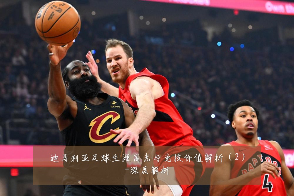 迪马利亚足球生涯高光与竞技价值解析(2)-深度解析