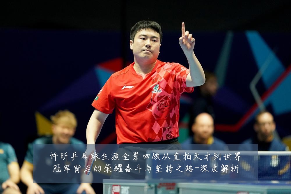 许昕乒乓球生涯全景回顾从直拍天才到世界冠军背后的荣耀奋斗与坚持之路-深度解析